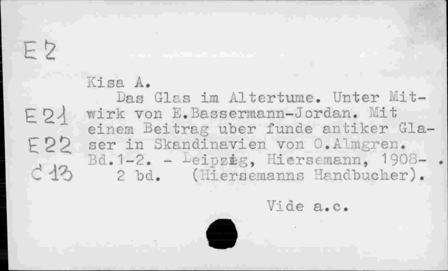 ﻿ES
Kisa A.
Das Glas im Altertums. Unter Mit-£ wirk von E.Bassermann-Jordan. Mit einem Beitrag uber funde antiker Gia-E22 ser in Skandinavien von O.Almgren.
Bd.1-2. - Leipzig, Hiersemann, 1908- . C 'lb 2 bd. (Hiersemanns Handbücher).
Vide a.c.